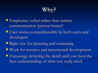 Why? Emphasize verbal rather than written communication (proven better!) User stories comprehensible by both users and developers Right size for planning and estimating Work for iterative and incremental development Encourage deferring the detail until you have the best understanding of what you really need. 