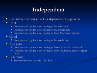 Independent Care taken to introduce as little dependencies as possible. BAD Company can pay for a job posting with a visa  card Company can pay for a job posting with a master card Company can pay for a job posting with an American Express Good Company can pay for a job posting with a credit card Also good Company can pay for a job posting with one type of a credit card Company can pay for a job posting with two additional types of credit cards Last resort Two estimates on the card  i.e. 8/3 
