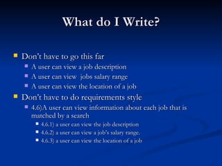 What do I Write? Don’t have to go this far A user can view a job description A user can view  jobs salary range A user can view the location of a job Don’t have to do requirements style 4.6)A user can view information about each job that is matched by a search 4.6.1) a user can view the job description 4.6.2) a user can view a job’s salary range. 4.6.3) a user can view the location of a job 