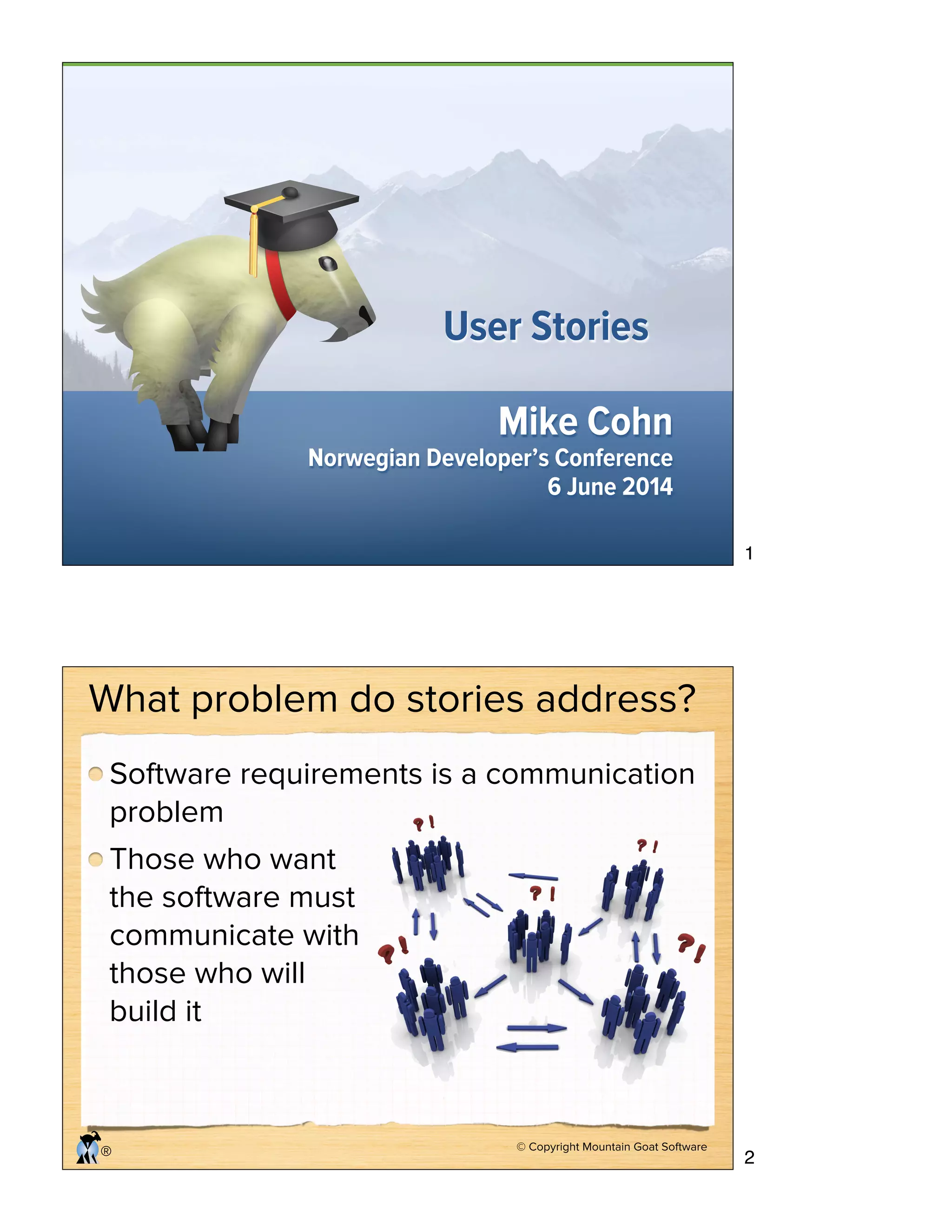 Mike Cohn
Norwegian Developer’s Conference
6 June 2014
User Stories
© Copyright Mountain Goat Software
®
What problem do stories address?
Software requirements is a communication
problem
Those who want
the software must
communicate with
those who will
build it
1
2
 