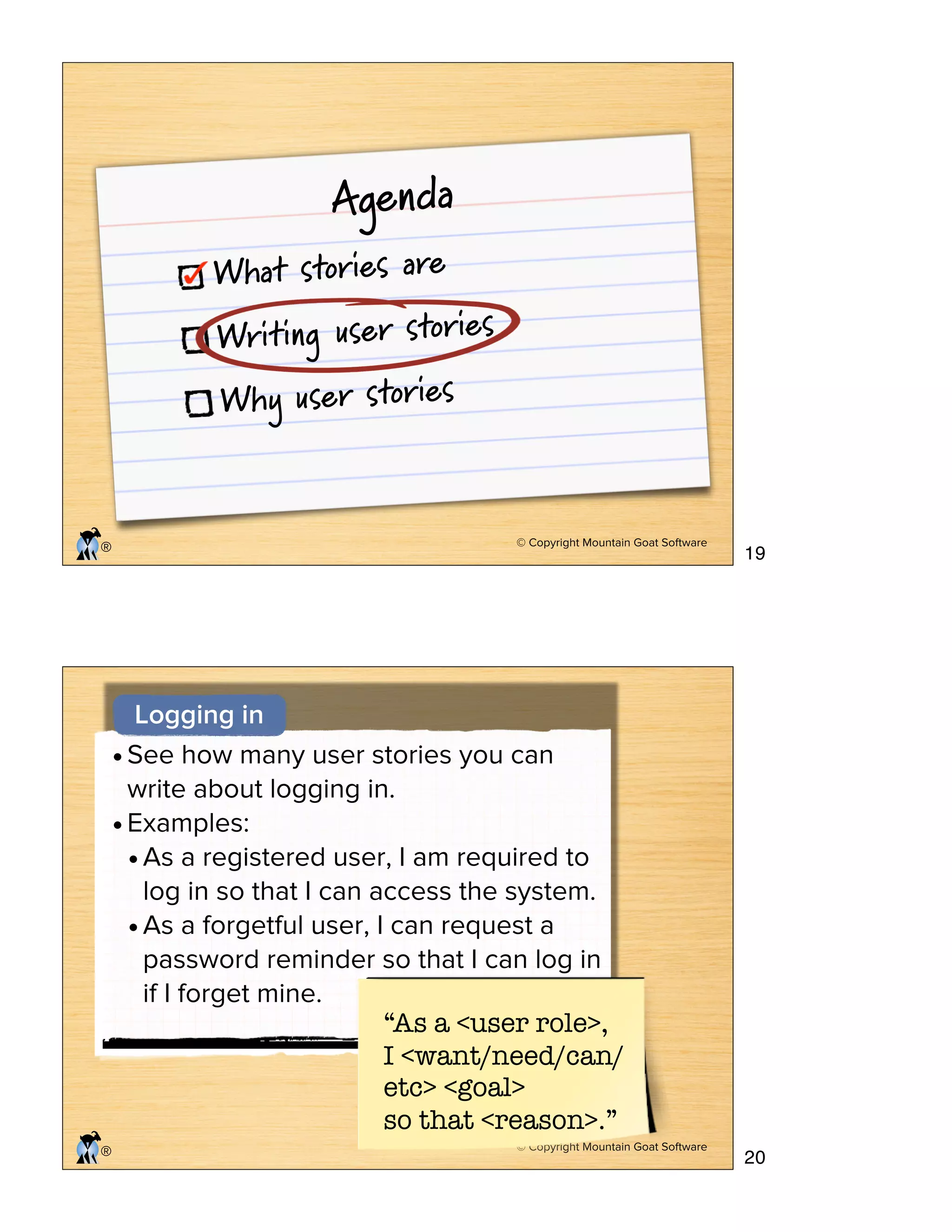 © Copyright Mountain Goat Software
®
Agenda
What stories are
Writing user stories
Why user stories
© Copyright Mountain Goat Software
®
Logging in
•See how many user stories you can
write about logging in.
•Examples:
•As a registered user, I am required to
log in so that I can access the system.
•As a forgetful user, I can request a
password reminder so that I can log in
if I forget mine.
“As a <user role>,
I <want/need/can/
etc> <goal>
so that <reason>.”
19
20
 