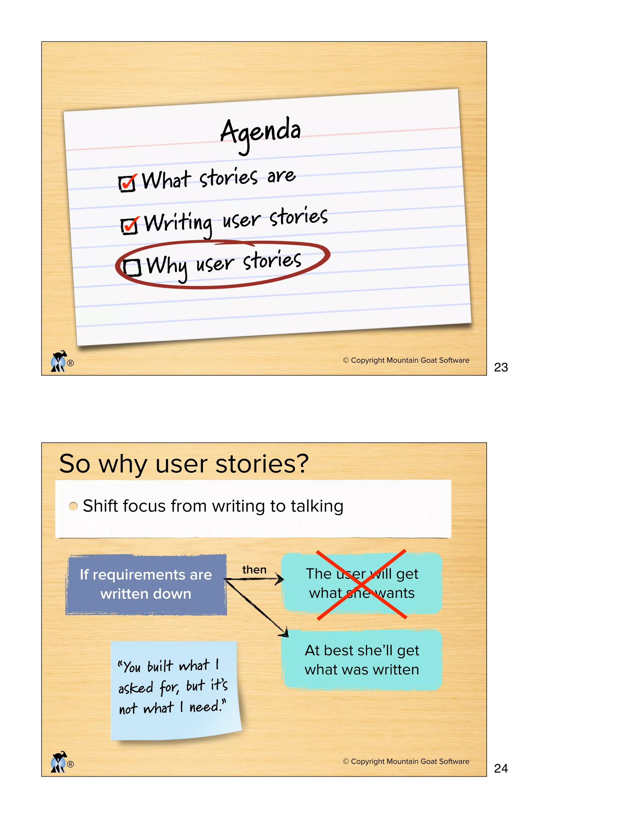 © Copyright Mountain Goat Software
®
Agenda
What stories are
Writing user stories
Why user stories
© Copyright Mountain Goat Software
®
So why user stories?
If requirements are
written down
The user will get
what she wants
then
At best she’ll get
what was written“You built what I
asked for, but it’s
not what I need.”
Shift focus from writing to talking
23
24
 