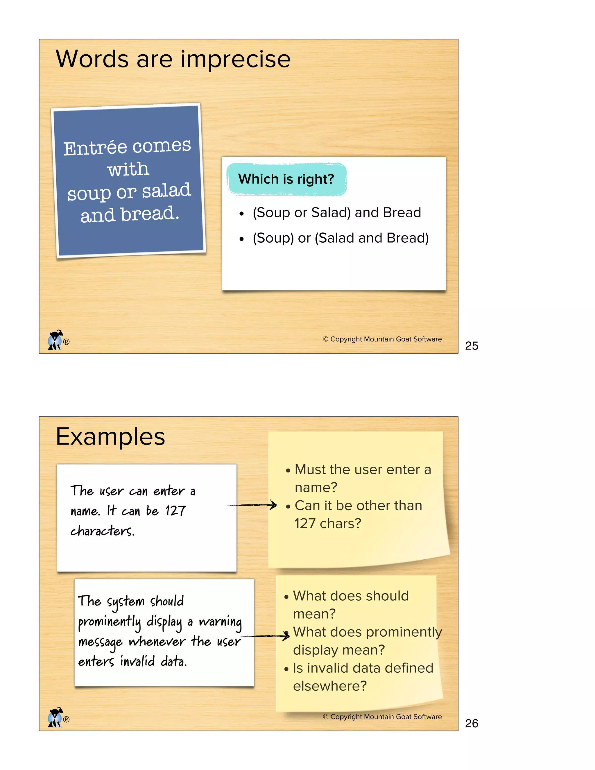 © Copyright Mountain Goat Software
®
Words are imprecise
Entrée comes
with
soup or salad
and bread. • (Soup or Salad) and Bread
• (Soup) or (Salad and Bread)
Which is right?
© Copyright Mountain Goat Software
®
Examples
The user can enter a
name. It can be 127
characters.
The system should
prominently display a warning
message whenever the user
enters invalid data.
• Must the user enter a
name?
• Can it be other than
127 chars?
• What does should
mean?
• What does prominently
display mean?
• Is invalid data deﬁned
elsewhere?
25
26
 