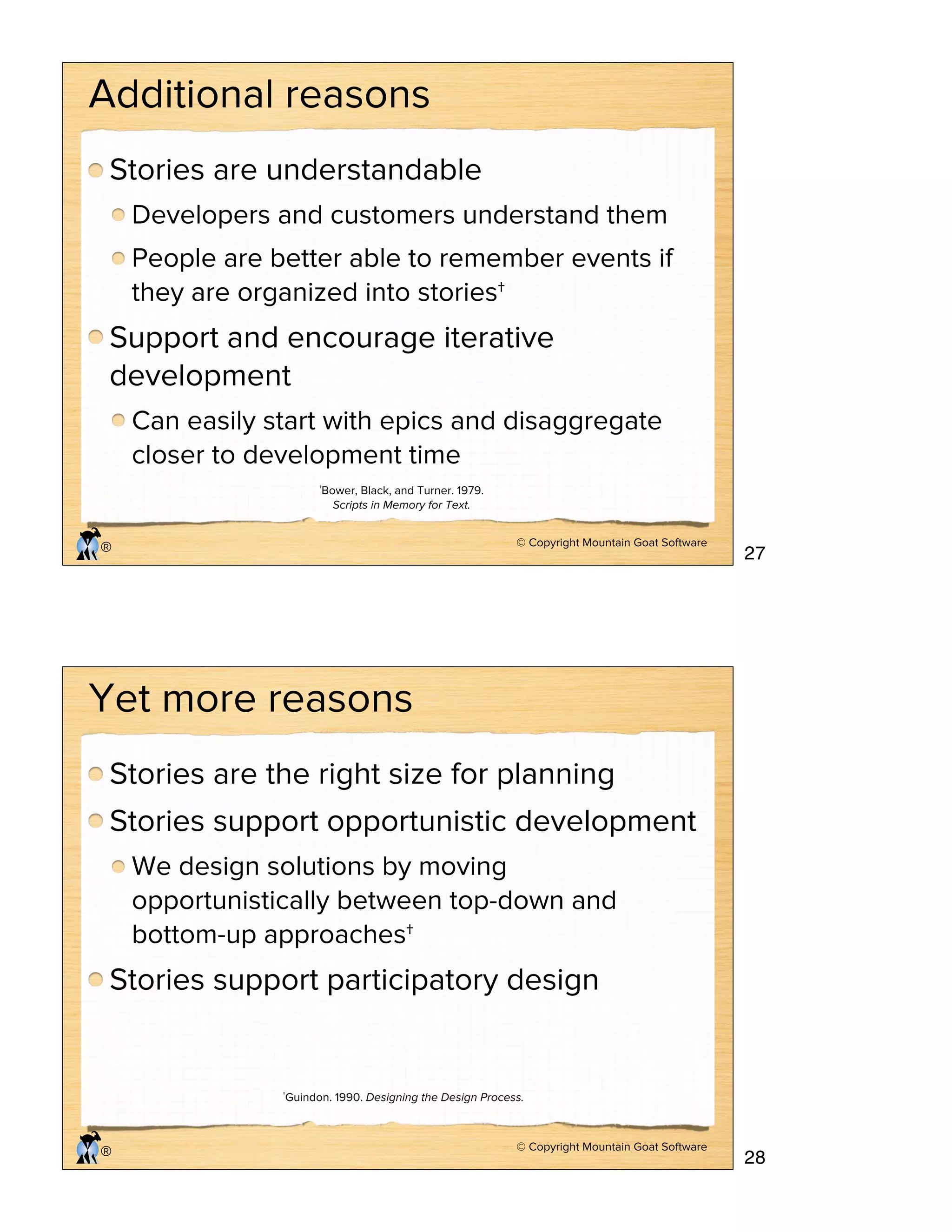 © Copyright Mountain Goat Software
®
Additional reasons
Stories are understandable
Developers and customers understand them
People are better able to remember events if
they are organized into stories†
Support and encourage iterative
development
Can easily start with epics and disaggregate
closer to development time
†Bower, Black, and Turner. 1979.
Scripts in Memory for Text.
© Copyright Mountain Goat Software
®
Yet more reasons
Stories are the right size for planning
Stories support opportunistic development
We design solutions by moving
opportunistically between top-down and
bottom-up approaches†
Stories support participatory design
†Guindon. 1990. Designing the Design Process.
27
28
 