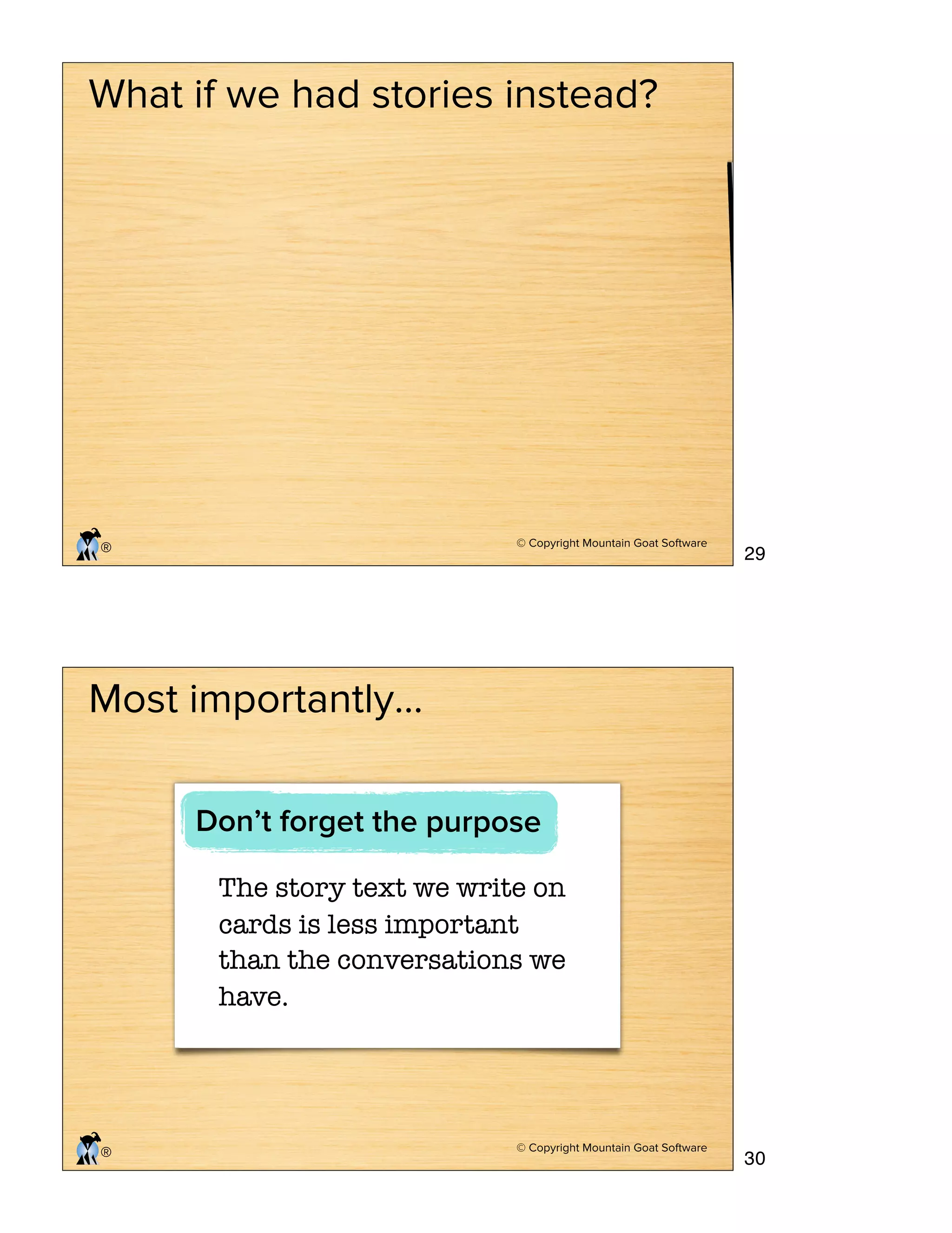 © Copyright Mountain Goat Software
®
What if we had stories instead?
© Copyright Mountain Goat Software
®
Most importantly…
The story text we write on
cards is less important
than the conversations we
have.
Don’t forget the purpose
29
30
 