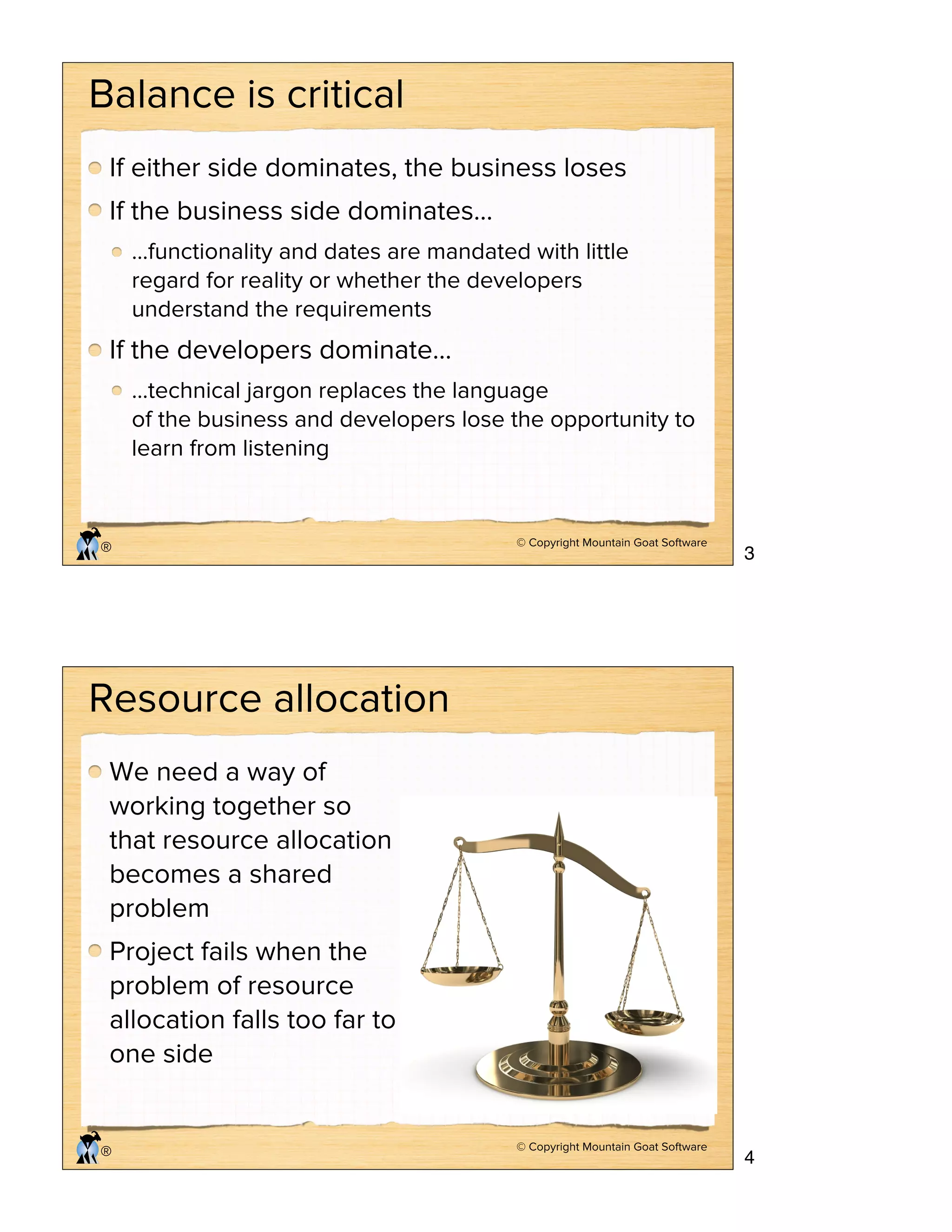© Copyright Mountain Goat Software
®
Balance is critical
If either side dominates, the business loses
If the business side dominates…
…functionality and dates are mandated with little
regard for reality or whether the developers
understand the requirements
If the developers dominate…
…technical jargon replaces the language
of the business and developers lose the opportunity to
learn from listening
© Copyright Mountain Goat Software
®
Resource allocation
We need a way of
working together so
that resource allocation
becomes a shared
problem
Project fails when the
problem of resource
allocation falls too far to
one side
3
4
 