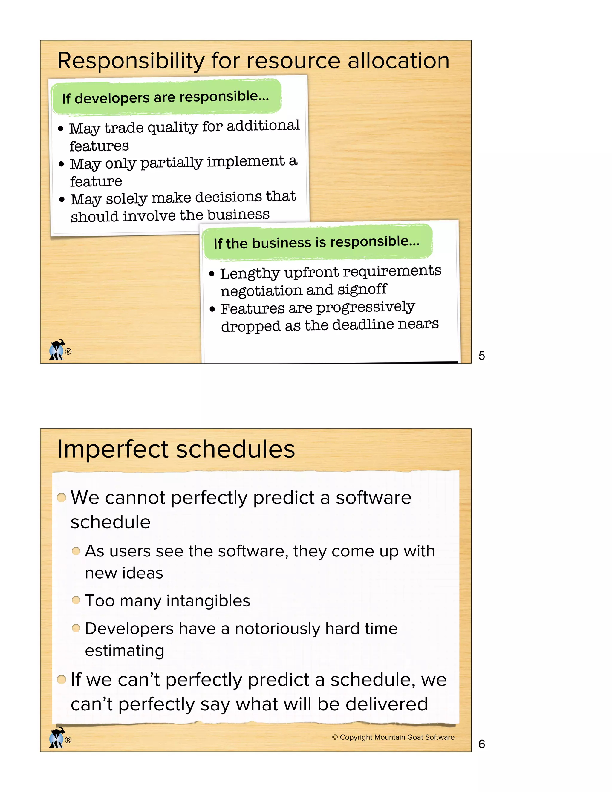 © Copyright Mountain Goat Software
®
Responsibility for resource allocation
If developers are responsible…
•May trade quality for additional
features
•May only partially implement a
feature
•May solely make decisions that
should involve the business
If the business is responsible…
•Lengthy upfront requirements
negotiation and signoff
•Features are progressively
dropped as the deadline nears
© Copyright Mountain Goat Software
®
Imperfect schedules
We cannot perfectly predict a software
schedule
As users see the software, they come up with
new ideas
Too many intangibles
Developers have a notoriously hard time
estimating
If we can’t perfectly predict a schedule, we
can’t perfectly say what will be delivered
5
6
 