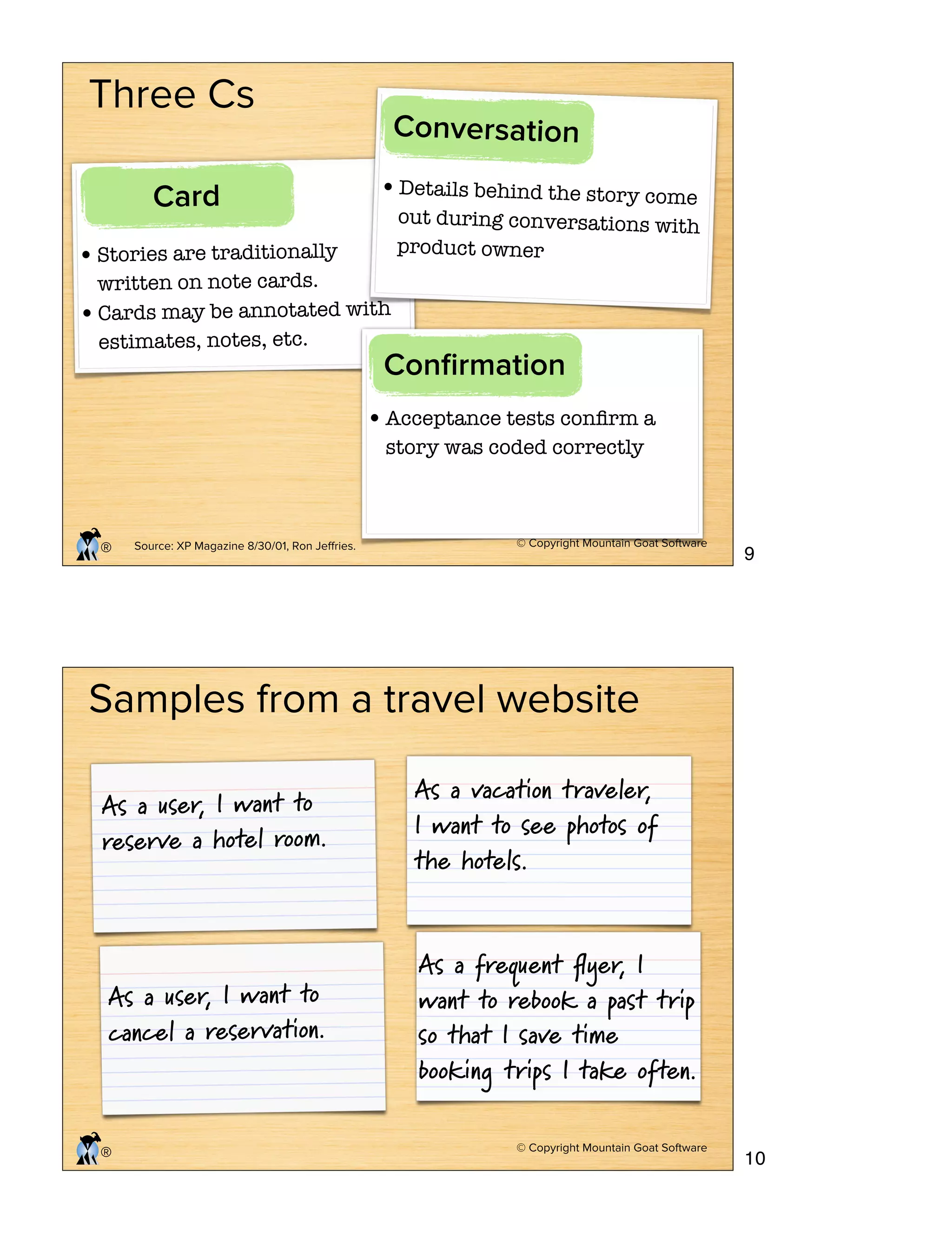 © Copyright Mountain Goat Software
®
Three Cs
•Stories are traditionally
written on note cards.
•Cards may be annotated with
estimates, notes, etc.
Card •Details behind the story come
out during conversations with
product owner
Conversation
•Acceptance tests conﬁrm a
story was coded correctly
Conﬁrmation
Source: XP Magazine 8/30/01, Ron Jeﬀries.
© Copyright Mountain Goat Software
®
As a user, I want to
reserve a hotel room.
As a user, I want to
cancel a reservation.
As a vacation traveler,
I want to see photos of
the hotels.
As a frequent ﬂyer, I
want to rebook a past trip
so that I save time
booking trips I take often.
Samples from a travel website
9
10
 