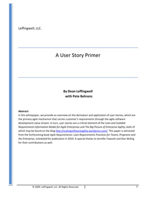 ©	
  2009,	
  Leffingwell,	
  LLC.	
  All	
  Rights	
  Reserved.	
   	
  	
  	
  
	
  
1	
  
	
  
	
  
Leffingwell,	
  LLC.	
  
	
  
	
  
A	
  User	
  Story	
  Primer	
  
	
  
	
  
	
  
By	
  Dean	
  Leffingwell	
  	
  
	
  	
  with	
  Pete	
  Behrens	
  
	
  
Abstract:	
  	
  
In	
  this	
  whitepaper,	
  we	
  provide	
  an	
  overview	
  on	
  the	
  derivation	
  and	
  application	
  of	
  user	
  stories,	
  which	
  are	
  
the	
  primary	
  agile	
  mechanism	
  that	
  carries	
  customer’s	
  requirements	
  through	
  the	
  agile	
  software	
  
development	
  value	
  stream.	
  In	
  turn,	
  user	
  stories	
  are	
  a	
  critical	
  element	
  of	
  the	
  Lean	
  and	
  Scalable	
  
Requirements	
  Information	
  Model	
  for	
  Agile	
  Enterprises	
  and	
  The	
  Big	
  Picture	
  of	
  Enterprise	
  Agility,	
  both	
  of	
  
which	
  may	
  be	
  found	
  on	
  the	
  blog	
  http://scalingsoftwareagility.wordpress.com/.	
  This	
  paper	
  is	
  extracted	
  
from	
  the	
  forthcoming	
  book	
  Agile	
  Requirements:	
  Lean	
  Requirements	
  Practices	
  for	
  Teams,	
  Programs	
  and	
  
the	
  Enterprise,	
  scheduled	
  for	
  publication	
  in	
  2010.	
  A	
  special	
  thanks	
  to	
  Jennifer	
  Fawcett	
  and	
  Don	
  Widrig	
  
for	
  their	
  contributions	
  as	
  well.	
  
 