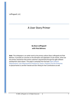 © 2009,	
  Leffingwell,	
  LLC.	
  All	
  Rights	
  Reserved. 1	
  
Leffingwell,	
  LLC.	
  
A	
  User	
  Story	
  Primer	
  
By	
  Dean	
  Leffingwell	
  
	
  	
  with	
  Pete	
  Behrens	
  
Note: This whitepaper is an earlier work by the primary authors Dean Leffingwell and Pete
Behrens. It provides an overview on the derivation and application of user stories, which are
the primary mechanism that carries customer’s requirements through the agile software
development value stream. This paper is extracted from the book Agile Software
Requirements: Lean Requirements Practices for Teams, Programs and the Enterprise.
A special thanks to Jennifer Fawcett and Don Widrig for their contributions as well.
 
