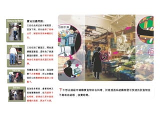 下 午想去超級市場購買食物回去料理，於是透過系統購物便可快速找到食物並不需等待結帳，浪費時間。 實地拍攝問題 : 王伯伯去附近的市場買菜，因為下雨，所以他 帶了雨傘出門，順便利用雨傘輔助行走。 王伯伯到了雞蛋店，開始選購雞蛋雞蛋；這時為了挑選雞蛋的關係，他 不得不將雨傘放在旁邊而造成遺忘的問題。 再購買完蛋了以後，因為爺爺 不方便彎腰 ，所以老闆娘很好心的 幫爺爺將蛋放入菜籃子。 因為很多東西，拿著雨傘又是推著購物車，在 閃避車子的時候，使得自己原本就很緩慢的速度，更加不方便。 