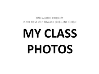 MY CLASS PHOTOS FIND A GOOD PROBLEM  IS THE FIRST STEP TOWARD EXCELLENT DESIGN 