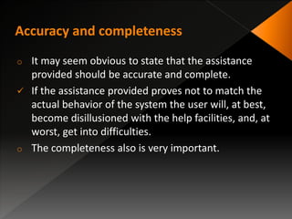 o It may seem obvious to state that the assistance
provided should be accurate and complete.
 If the assistance provided proves not to match the
actual behavior of the system the user will, at best,
become disillusioned with the help facilities, and, at
worst, get into difficulties.
o The completeness also is very important.
 