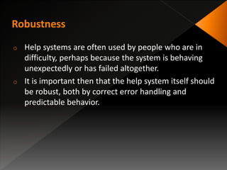 o Help systems are often used by people who are in
difficulty, perhaps because the system is behaving
unexpectedly or has failed altogether.
o It is important then that the help system itself should
be robust, both by correct error handling and
predictable behavior.
 