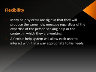o Many help systems are rigid in that they will
produce the same help message regardless of the
expertise of the person seeking help or the
context in which they are working.
o A flexible help system will allow each user to
interact with it in a way appropriate to his needs.
 
