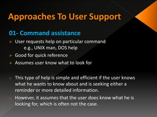 01- Command assistance
 User requests help on particular command
e.g., UNIX man, DOS help
 Good for quick reference
 Assumes user know what to look for
o This type of help is simple and efficient if the user knows
what he wants to know about and is seeking either a
reminder or more detailed information.
o However, it assumes that the user does know what he is
looking for, which is often not the case.
 