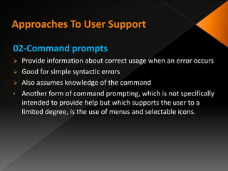 02-Command prompts
 Provide information about correct usage when an error occurs
 Good for simple syntactic errors
 Also assumes knowledge of the command
• Another form of command prompting, which is not specifically
intended to provide help but which supports the user to a
limited degree, is the use of menus and selectable icons.
 
