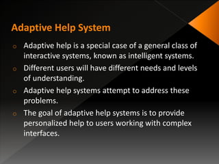 o Adaptive help is a special case of a general class of
interactive systems, known as intelligent systems.
o Different users will have different needs and levels
of understanding.
o Adaptive help systems attempt to address these
problems.
o The goal of adaptive help systems is to provide
personalized help to users working with complex
interfaces.
 