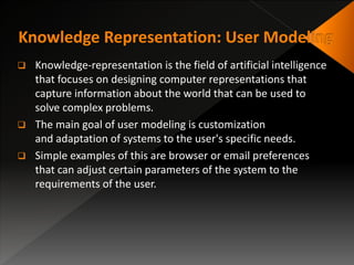  Knowledge-representation is the field of artificial intelligence
that focuses on designing computer representations that
capture information about the world that can be used to
solve complex problems.
 The main goal of user modeling is customization
and adaptation of systems to the user's specific needs.
 Simple examples of this are browser or email preferences
that can adjust certain parameters of the system to the
requirements of the user.
 