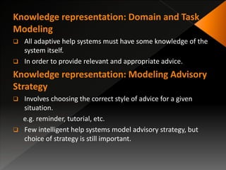 Knowledge representation: Domain and Task
Modeling
 All adaptive help systems must have some knowledge of the
system itself.
 In order to provide relevant and appropriate advice.
Knowledge representation: Modeling Advisory
Strategy
 Involves choosing the correct style of advice for a given
situation.
e.g. reminder, tutorial, etc.
 Few intelligent help systems model advisory strategy, but
choice of strategy is still important.
 