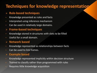  Rule-based techniques
• Knowledge presented as rules and facts
• Interpreted using inference mechanism
• Can be used in relatively large domains.
 Frame-based techniques
• Knowledge stored in structures with slots to be filled
• Useful for a small domain.
 Network based
• Knowledge represented as relationships between facts
• Can be used to link frames.
 Example based
• Knowledge represented implicitly within decision structure
• Trained to classify rather than programmed with rules
• Requires little knowledge acquisition
 