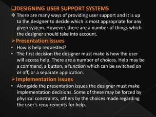 DESIGNING USER SUPPORT SYSTEMS
 There are many ways of providing user support and it is up
to the designer to decide which is most appropriate for any
given system. However, there are a number of things which
the designer should take into account.
Presentation issues
• How is help requested?
• The first decision the designer must make is how the user
will access help. There are a number of choices. Help may be
a command, a button, a function which can be switched on
or off, or a separate application.
Implementation issues
• Alongside the presentation issues the designer must make
implementation decisions. Some of these may be forced by
physical constraints, others by the choices made regarding
the user’s requirements for help.
 
