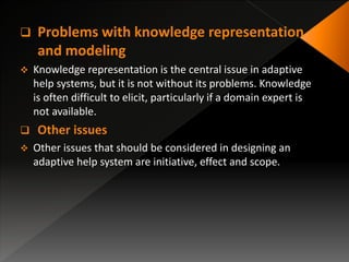  Problems with knowledge representation
and modeling
 Knowledge representation is the central issue in adaptive
help systems, but it is not without its problems. Knowledge
is often difficult to elicit, particularly if a domain expert is
not available.
 Other issues
 Other issues that should be considered in designing an
adaptive help system are initiative, effect and scope.
 