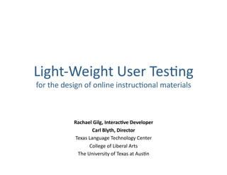 Light‐Weight User Tes.ng 
for the design of online instruc.onal materials 
Rachael Gilg, Interac0ve Developer 
Carl Blyth, Director 
Texas Language Technology Center 
College of Liberal Arts 
The University of Texas at Aus.n 
 
