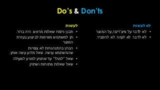 Do’s & Don’ts
‫לעשות‬
•‫מראש‬ ‫שאלות‬ ‫ניסוח‬ ‫תכנן‬.‫ברור‬ ‫היה‬.
•‫בעזרת‬ ‫לביצוע‬ ‫משימות‬ ‫למשתמש‬ ‫תן‬
‫המוצר‬
•‫צפויות‬ ‫לא‬ ‫בהתנהגויות‬ ‫הבחן‬
‫עושה‬ ‫שהמשתמש‬.‫אותן‬ ‫עשה‬ ‫מדוע‬ ‫שאל‬.
•‫שאל‬"‫למה‬?"‫לפעולה‬ ‫למניע‬ ‫שתגיע‬ ‫עד‬
•‫ושתוק‬ ‫פתוחות‬ ‫שאלות‬ ‫שאל‬
‫לעשות‬ ‫לא‬
•‫על‬ ‫לדבר‬ ‫לא‬‫פיצ‬'‫רים‬/‫המוצר‬ ‫על‬
•‫לא‬‫לדבר‬.‫לא‬‫לעזור‬.‫להסביר‬ ‫לא‬.
 
