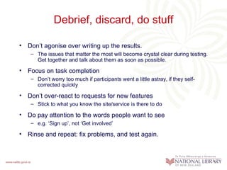 Debrief, discard, do stuff Don’t agonise over writing up the results.  The issues that matter the most will become crystal clear during testing. Get together and talk about them as soon as possible. Focus on task completion Don’t worry too much if participants went a little astray, if they self-corrected quickly  Don’t over-react to requests for new features Stick to what you know the site/service is there to do Do pay attention to the words people want to see e.g. ‘Sign up’, not ‘Get involved’  Rinse and repeat: fix problems, and test again.  