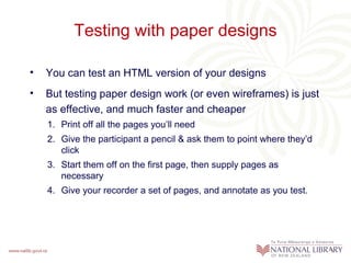 Testing with paper designs You can test an HTML version of your designs But testing paper design work (or even wireframes) is just as effective, and much faster and cheaper Print off all the pages you’ll need Give the participant a pencil & ask them to point where they’d click Start them off on the first page, then supply pages as necessary Give your recorder a set of pages, and annotate as you test. 