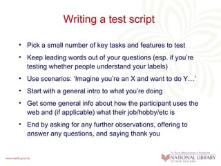 Writing a test script  Pick a small number of key tasks and features to test Keep leading words out of your questions (esp. if you’re testing whether people understand your labels) Use scenarios: ‘Imagine you’re an X and want to do Y…’ Start with a general intro to what you’re doing Get some general info about how the participant uses the web and (if applicable) what their job/hobby/etc is End by asking for any further observations, offering to answer any questions, and saying thank you 