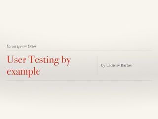Lorem Ipsum Dolor 
User Testing by 
example by Ladislav Bartos 
 