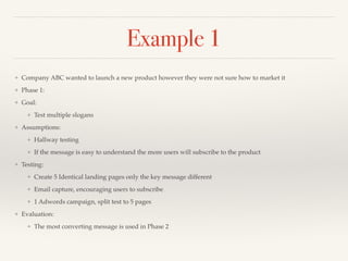 Example 1 
❖ Company ABC wanted to launch a new product however they were not sure how to market it! 
❖ Phase 1:! 
❖ Goal:! 
❖ Test multiple slogans! 
❖ Assumptions:! 
❖ Hallway testing! 
❖ If the message is easy to understand the more users will subscribe to the product! 
❖ Testing:! 
❖ Create 5 Identical landing pages only the key message different! 
❖ Email capture, encouraging users to subscribe! 
❖ 1 Adwords campaign, split test to 5 pages! 
❖ Evaluation:! 
❖ The most converting message is used in Phase 2 
 