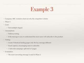 Example 3 
❖ Company ABC wanted to find out why the competitor is better ! 
❖ Phase 1:! 
❖ Goal:! 
❖ Test multiple slogans! 
❖ Assumptions:! 
❖ Hallway testing! 
❖ If the message is easy to understand the more users will subscribe to the product! 
❖ Testing:! 
❖ Create 5 Identical landing pages only the key message different! 
❖ Email capture, encouraging users to subscribe! 
❖ 1 Adwords campaign, split test to 5 pages! 
❖ Evaluation:! 
❖ The most converting message is used in Phase 2 
 