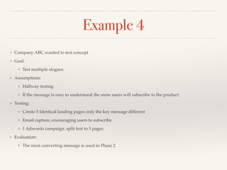 Example 4 
❖ Company ABC wanted to test concept! 
❖ Goal:! 
❖ Test multiple slogans! 
❖ Assumptions:! 
❖ Hallway testing! 
❖ If the message is easy to understand the more users will subscribe to the product! 
❖ Testing:! 
❖ Create 5 Identical landing pages only the key message different! 
❖ Email capture, encouraging users to subscribe! 
❖ 1 Adwords campaign, split test to 5 pages! 
❖ Evaluation:! 
❖ The most converting message is used in Phase 2 
 