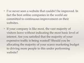 ❖ I’ve never seen a website that couldn’t be improved. In 
fact the best online companies in the world are 
committed to continuous improvement on their 
websites.! 
❖ If your company is like most, the vast majority of 
visitors leave without indicating the most basic level of 
interest. Are you satisfied that the majority of your 
expensive traffic is being wasted? Should you be 
allocating the majority of your scarce marketing budget 
to driving more people to this under performing 
website? 
 
