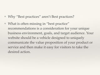 ❖ Why “Best practices” aren’t Best practices?! 
❖ What is often missing in “best practice” 
recommendations is a consideration for your unique 
business environment, goals, and target audience. Your 
website should be a vehicle designed to uniquely 
communicate the value proposition of your product or 
service and then make it easy for visitors to take the 
desired action.! 
 