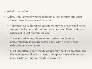 ❖ Website re-design! 
❖ A dirty little secret of website redesign is that the new site often 
reduces conversion rates and revenue:! 
❖ Your most valuable repeat customers may be accustomed to the 
current site layout and confused by a new site. Their confusion 
will result in lost revenue for you! 
❖ The new design may fix some conversion problems but 
unintentionally introduce worse ones, with a net effect of 
reduced conversion rates! 
❖ Most important, your website design may not be a problem, and 
the redesign could end up being a complete waste of time and 
money with no improvements to show for it! 
 