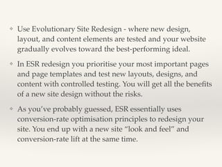 ❖ Use Evolutionary Site Redesign - where new design, 
layout, and content elements are tested and your website 
gradually evolves toward the best-performing ideal.! 
❖ In ESR redesign you prioritise your most important pages 
and page templates and test new layouts, designs, and 
content with controlled testing. You will get all the benefits 
of a new site design without the risks.! 
❖ As you’ve probably guessed, ESR essentially uses 
conversion-rate optimisation principles to redesign your 
site. You end up with a new site “look and feel” and 
conversion-rate lift at the same time. 
 