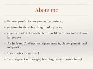 About me 
❖ 8+ year product management experience! 
❖ passionate about building marketplaces ! 
❖ 4 years marketplace which run in 10 countries in 6 different 
languages! 
❖ Agile, lean, Continuous improvements, development and 
integration! 
❖ User centric from day 1! 
❖ Training centre manager, teaching users to use internet 
 