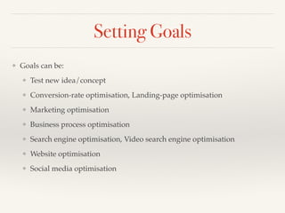 Setting Goals 
❖ Goals can be:! 
❖ Test new idea/concept! 
❖ Conversion-rate optimisation, Landing-page optimisation! 
❖ Marketing optimisation! 
❖ Business process optimisation! 
❖ Search engine optimisation, Video search engine optimisation! 
❖ Website optimisation! 
❖ Social media optimisation! 
 