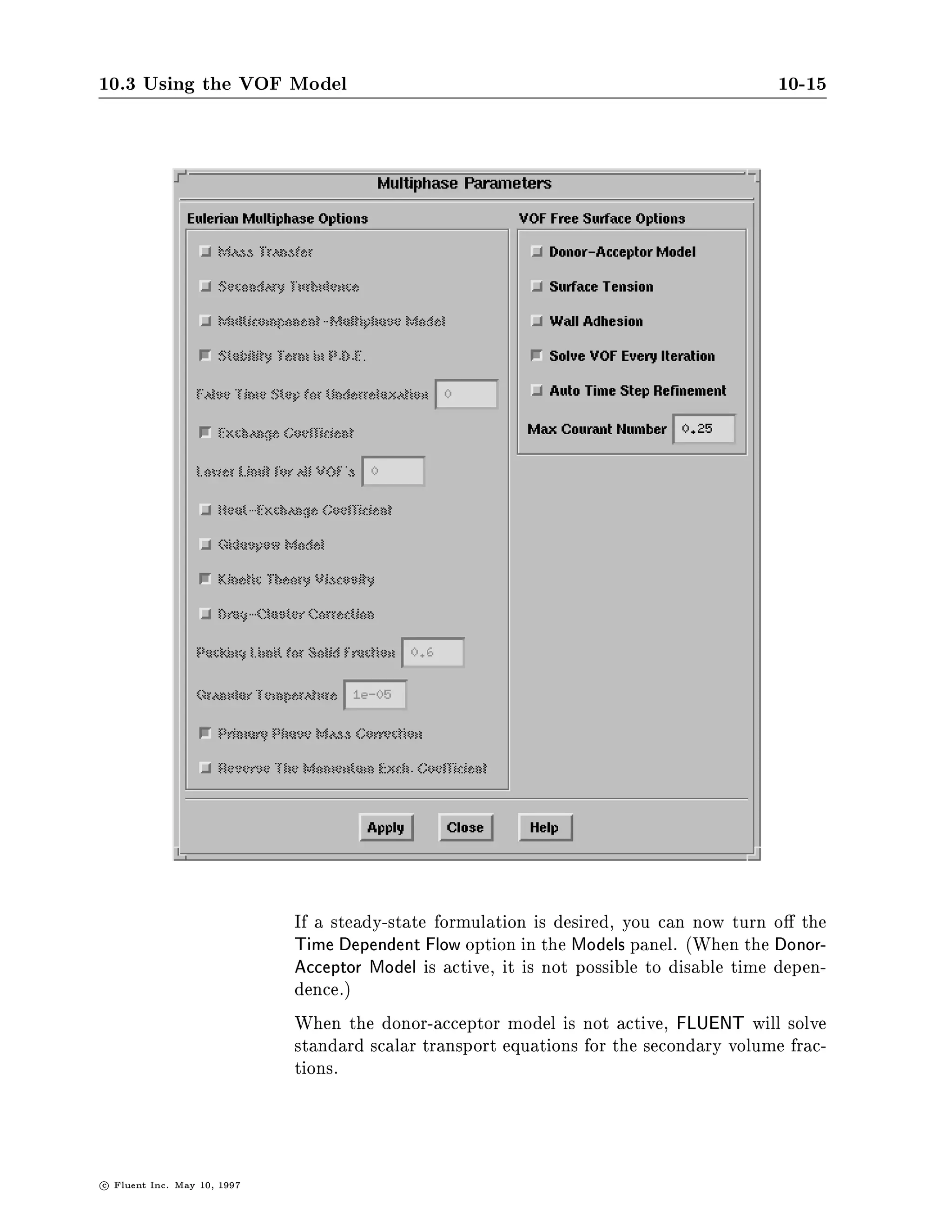 10.3 Using the VOF Model                                                                   10-15




                               If a steady-state formulation is desired, you can now turn o the
                               Time Dependent Flow option in the Models panel. When the Donor-
                               Acceptor Model is active, it is not possible to disable time depen-
                               dence.
                               When the donor-acceptor model is not active, FLUENT will solve
                               standard scalar transport equations for the secondary volume frac-
                               tions.



c   Fluent Inc. May 10, 1997
 