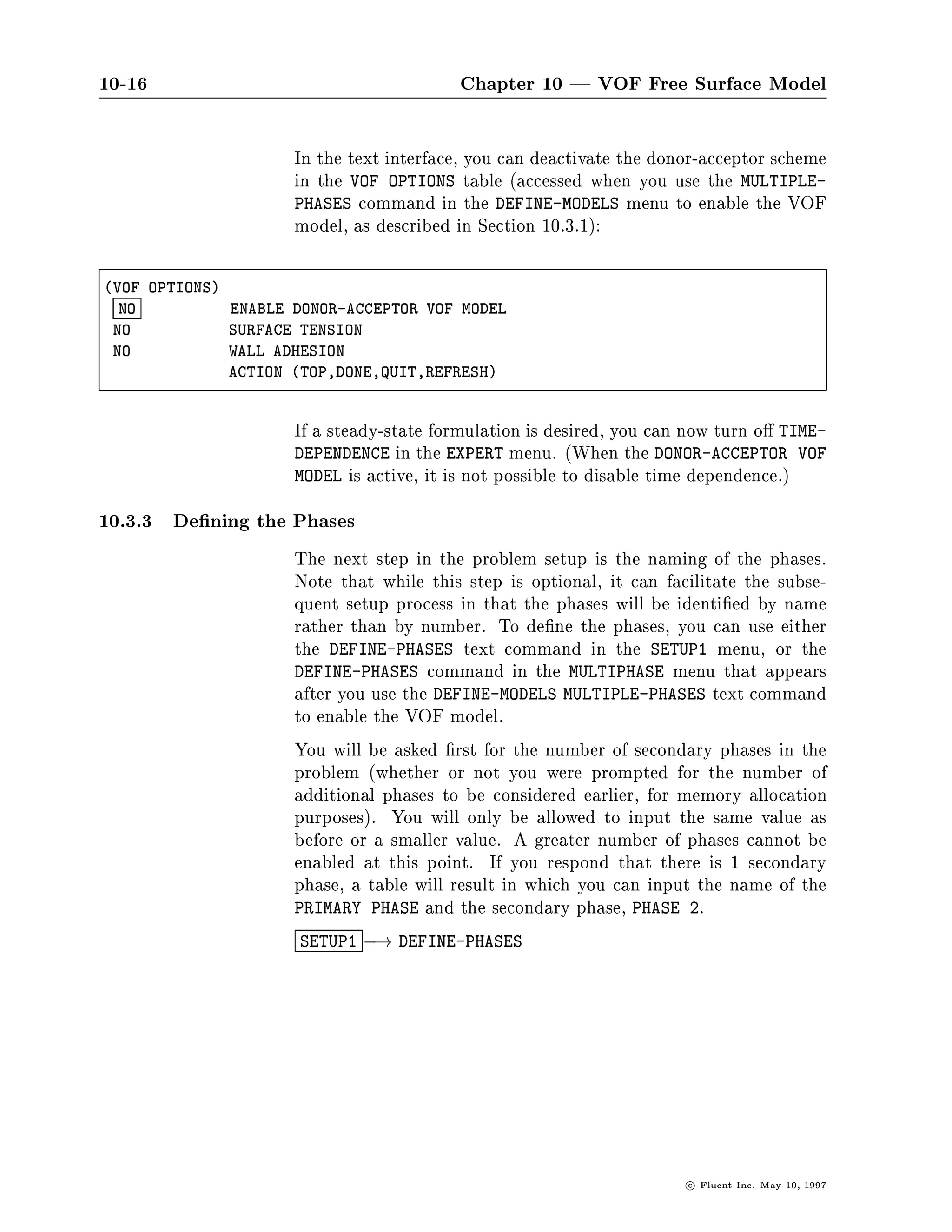 10-16                                    Chapter 10 | VOF Free Surface Model

                     In the text interface, you can deactivate the donor-acceptor scheme
                     in the VOF OPTIONS table accessed when you use the MULTIPLE-
                     PHASES command in the DEFINE-MODELS menu to enable the VOF
                     model, as described in Section 10.3.1:

VOF OPTIONS
  NO          ENABLE DONOR-ACCEPTOR VOF MODEL
 NO           SURFACE TENSION
 NO           WALL ADHESION
              ACTION TOP,DONE,QUIT,REFRESH


                     If a steady-state formulation is desired, you can now turn o TIME-
                     DEPENDENCE in the EXPERT menu. When the DONOR-ACCEPTOR VOF
                     MODEL is active, it is not possible to disable time dependence.

10.3.3 De ning the Phases
                     The next step in the problem setup is the naming of the phases.
                     Note that while this step is optional, it can facilitate the subse-
                     quent setup process in that the phases will be identi ed by name
                     rather than by number. To de ne the phases, you can use either
                     the DEFINE-PHASES text command in the SETUP1 menu, or the
                     DEFINE-PHASES command in the MULTIPHASE menu that appears
                     after you use the DEFINE-MODELS MULTIPLE-PHASES text command
                     to enable the VOF model.
                     You will be asked rst for the number of secondary phases in the
                     problem whether or not you were prompted for the number of
                     additional phases to be considered earlier, for memory allocation
                     purposes. You will only be allowed to input the same value as
                     before or a smaller value. A greater number of phases cannot be
                     enabled at this point. If you respond that there is 1 secondary
                     phase, a table will result in which you can input the name of the
                     PRIMARY PHASE and the secondary phase, PHASE 2.
                     SETUP1 ,! DEFINE-PHASES




                                                                      c   Fluent Inc. May 10, 1997
 