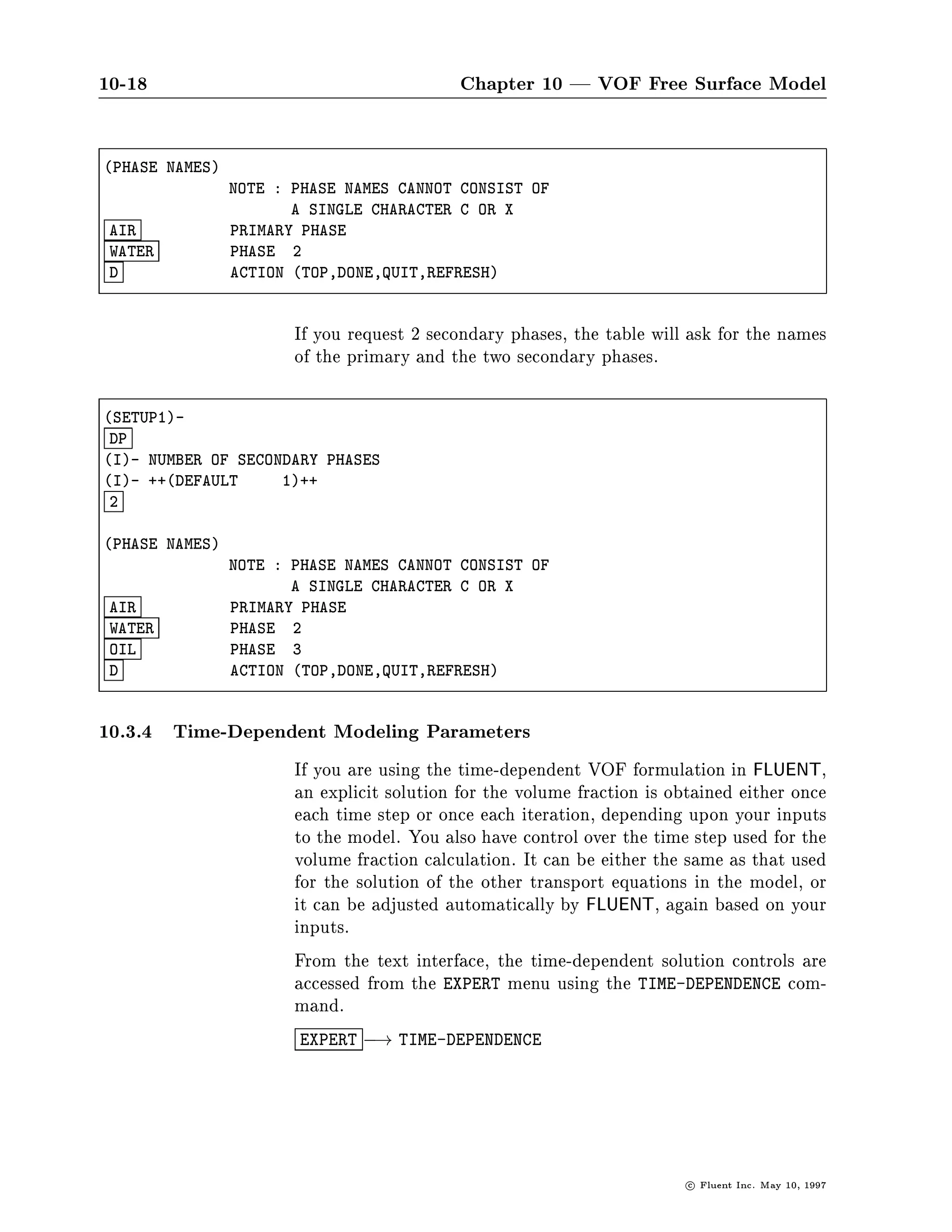 10-18                                       Chapter 10 | VOF Free Surface Model

PHASE NAMES
                NOTE : PHASE NAMES CANNOT CONSIST OF
                       A SINGLE CHARACTER C OR X
 AIR            PRIMARY PHASE
 WATER          PHASE 2
 D              ACTION TOP,DONE,QUIT,REFRESH



                       If you request 2 secondary phases, the table will ask for the names
                       of the primary and the two secondary phases.

SETUP1-
 DP
I- NUMBER OF SECONDARY PHASES
I- ++DEFAULT     1++
 2

PHASE NAMES
                NOTE : PHASE NAMES CANNOT CONSIST OF
                       A SINGLE CHARACTER C OR X
 AIR            PRIMARY PHASE
 WATER          PHASE 2
 OIL            PHASE 3
 D              ACTION TOP,DONE,QUIT,REFRESH



10.3.4 Time-Dependent Modeling Parameters
                       If you are using the time-dependent VOF formulation in FLUENT,
                       an explicit solution for the volume fraction is obtained either once
                       each time step or once each iteration, depending upon your inputs
                       to the model. You also have control over the time step used for the
                       volume fraction calculation. It can be either the same as that used
                       for the solution of the other transport equations in the model, or
                       it can be adjusted automatically by FLUENT, again based on your
                       inputs.
                       From the text interface, the time-dependent solution controls are
                       accessed from the EXPERT menu using the TIME-DEPENDENCE com-
                       mand.
                       EXPERT ,! TIME-DEPENDENCE




                                                                         c   Fluent Inc. May 10, 1997
 