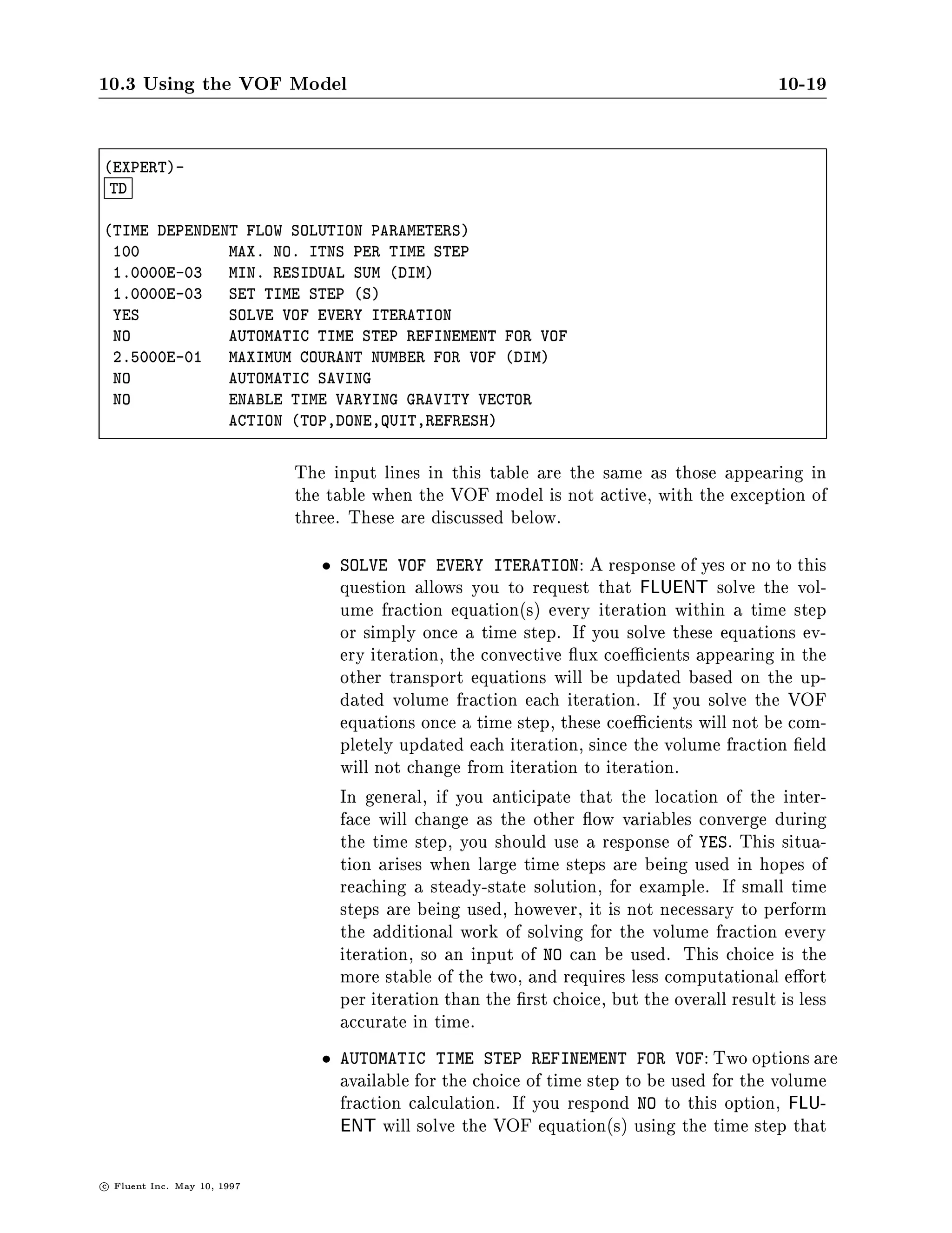10.3 Using the VOF Model                                                                     10-19

EXPERT-
 TD

TIME DEPENDENT FLOW SOLUTION PARAMETERS
 100          MAX. NO. ITNS PER TIME STEP
 1.0000E-03   MIN. RESIDUAL SUM DIM
 1.0000E-03   SET TIME STEP S
 YES          SOLVE VOF EVERY ITERATION
 NO           AUTOMATIC TIME STEP REFINEMENT FOR VOF
 2.5000E-01   MAXIMUM COURANT NUMBER FOR VOF DIM
 NO           AUTOMATIC SAVING
 NO           ENABLE TIME VARYING GRAVITY VECTOR
              ACTION TOP,DONE,QUIT,REFRESH


                               The input lines in this table are the same as those appearing in
                               the table when the VOF model is not active, with the exception of
                               three. These are discussed below.
                                    SOLVE VOF EVERY ITERATION: A response of yes or no to this
                                    question allows you to request that FLUENT solve the vol-
                                    ume fraction equations every iteration within a time step
                                    or simply once a time step. If you solve these equations ev-
                                    ery iteration, the convective ux coe cients appearing in the
                                    other transport equations will be updated based on the up-
                                    dated volume fraction each iteration. If you solve the VOF
                                    equations once a time step, these coe cients will not be com-
                                    pletely updated each iteration, since the volume fraction eld
                                    will not change from iteration to iteration.
                                    In general, if you anticipate that the location of the inter-
                                    face will change as the other ow variables converge during
                                    the time step, you should use a response of YES. This situa-
                                    tion arises when large time steps are being used in hopes of
                                    reaching a steady-state solution, for example. If small time
                                    steps are being used, however, it is not necessary to perform
                                    the additional work of solving for the volume fraction every
                                    iteration, so an input of NO can be used. This choice is the
                                    more stable of the two, and requires less computational e ort
                                    per iteration than the rst choice, but the overall result is less
                                    accurate in time.
                                    AUTOMATIC TIME STEP REFINEMENT FOR VOF: Two options are
                                    available for the choice of time step to be used for the volume
                                    fraction calculation. If you respond NO to this option, FLU-
                                    ENT will solve the VOF equations using the time step that

c   Fluent Inc. May 10, 1997
 