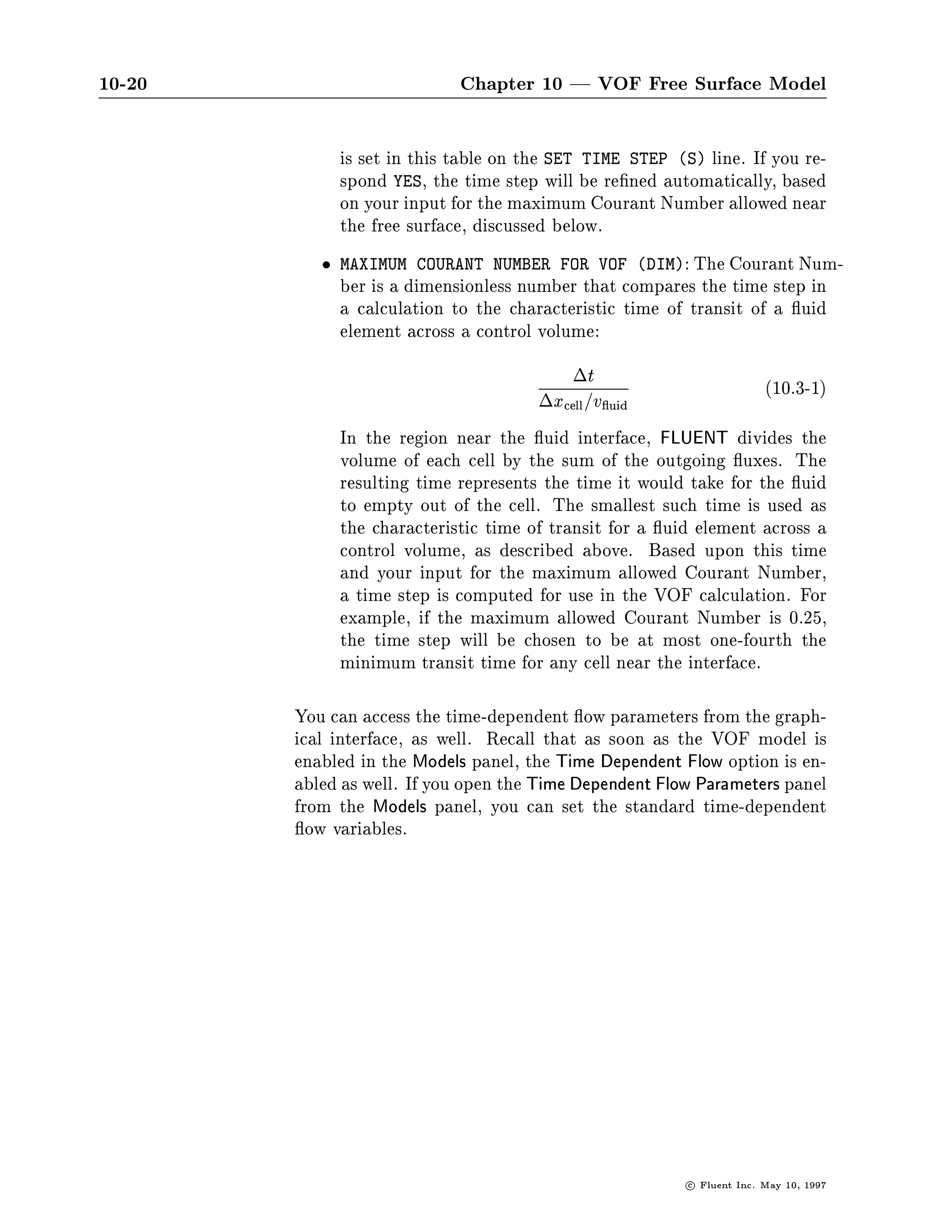 10-20                       Chapter 10 | VOF Free Surface Model

             is set in this table on the SET TIME STEP S line. If you re-
             spond YES, the time step will be re ned automatically, based
             on your input for the maximum Courant Number allowed near
             the free surface, discussed below.
             MAXIMUM COURANT NUMBER FOR VOF DIM: The Courant Num-
             ber is a dimensionless number that compares the time step in
             a calculation to the characteristic time of transit of a uid
             element across a control volume:
                                          t                       10.3-1
                                      xcell =v uid
             In the region near the uid interface, FLUENT divides the
             volume of each cell by the sum of the outgoing uxes. The
             resulting time represents the time it would take for the uid
             to empty out of the cell. The smallest such time is used as
             the characteristic time of transit for a uid element across a
             control volume, as described above. Based upon this time
             and your input for the maximum allowed Courant Number,
             a time step is computed for use in the VOF calculation. For
             example, if the maximum allowed Courant Number is 0.25,
             the time step will be chosen to be at most one-fourth the
             minimum transit time for any cell near the interface.

        You can access the time-dependent ow parameters from the graph-
        ical interface, as well. Recall that as soon as the VOF model is
        enabled in the Models panel, the Time Dependent Flow option is en-
        abled as well. If you open the Time Dependent Flow Parameters panel
        from the Models panel, you can set the standard time-dependent
          ow variables.




                                                         c   Fluent Inc. May 10, 1997
 