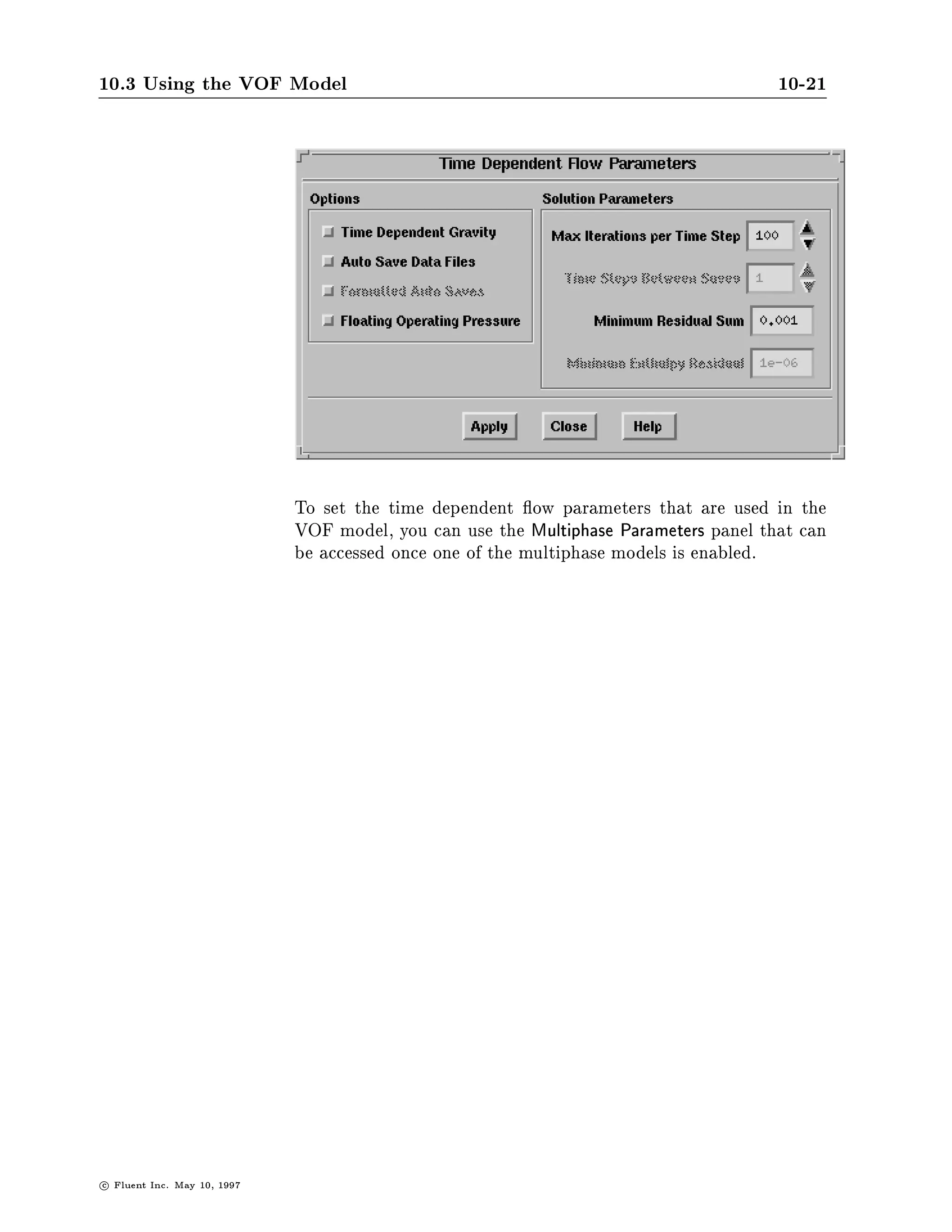 10.3 Using the VOF Model                                                                10-21




                               To set the time dependent ow parameters that are used in the
                               VOF model, you can use the Multiphase Parameters panel that can
                               be accessed once one of the multiphase models is enabled.




c   Fluent Inc. May 10, 1997
 