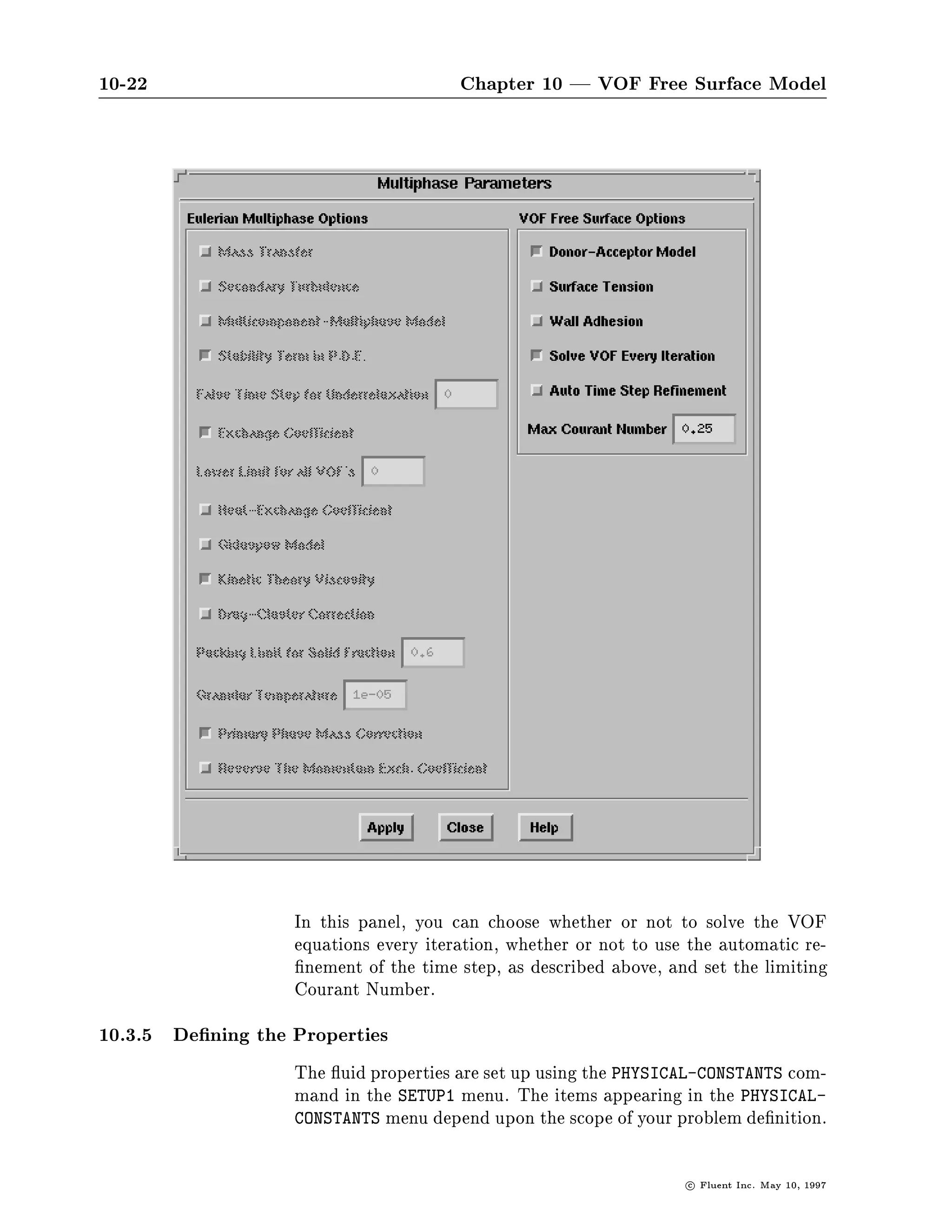 10-22                                  Chapter 10 | VOF Free Surface Model




                   In this panel, you can choose whether or not to solve the VOF
                   equations every iteration, whether or not to use the automatic re-
                    nement of the time step, as described above, and set the limiting
                   Courant Number.
10.3.5 De ning the Properties
                   The uid properties are set up using the PHYSICAL-CONSTANTS com-
                   mand in the SETUP1 menu. The items appearing in the PHYSICAL-
                   CONSTANTS menu depend upon the scope of your problem de nition.


                                                                   c   Fluent Inc. May 10, 1997
 
