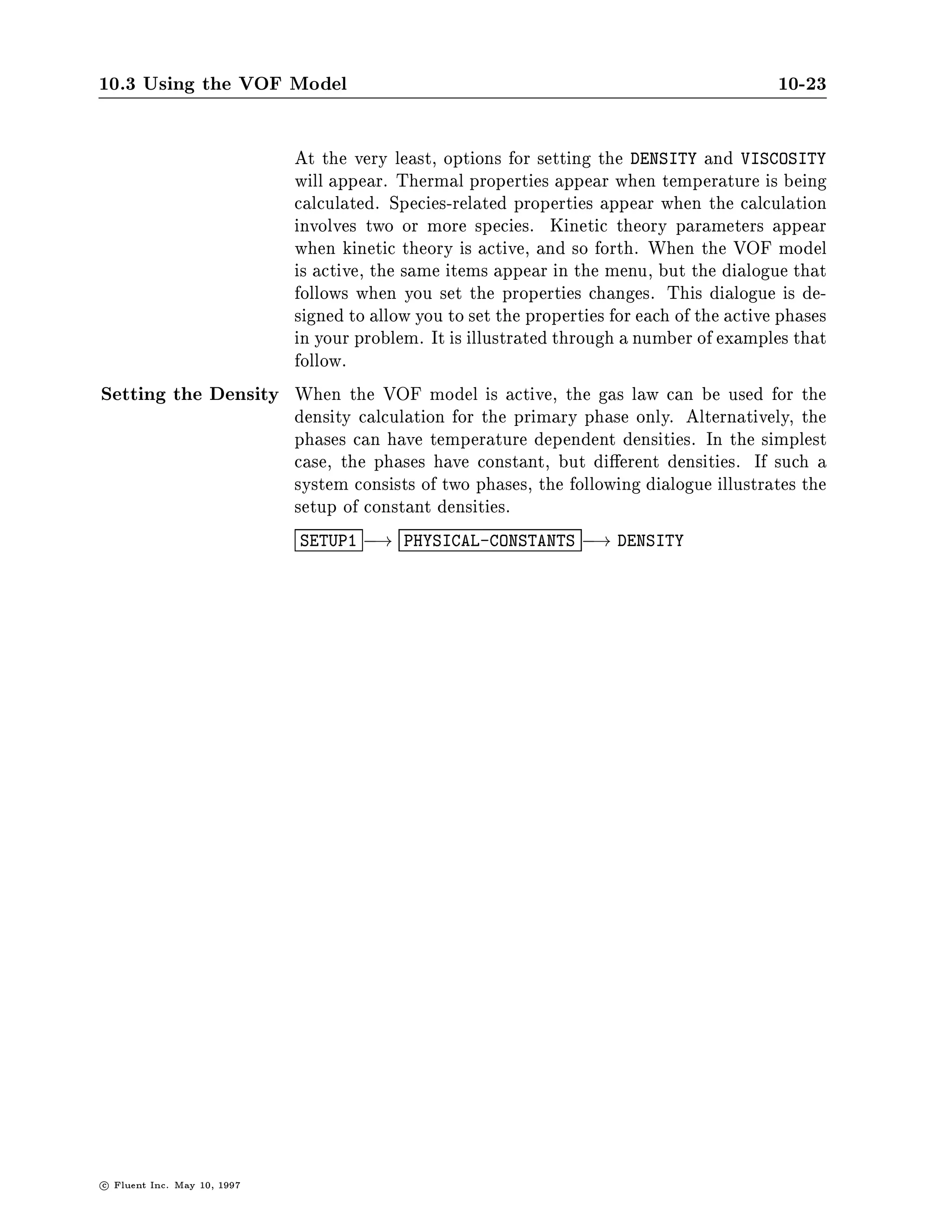 10.3 Using the VOF Model                                                            10-23

                    At the very least, options for setting the DENSITY and VISCOSITY
                    will appear. Thermal properties appear when temperature is being
                    calculated. Species-related properties appear when the calculation
                    involves two or more species. Kinetic theory parameters appear
                    when kinetic theory is active, and so forth. When the VOF model
                    is active, the same items appear in the menu, but the dialogue that
                    follows when you set the properties changes. This dialogue is de-
                    signed to allow you to set the properties for each of the active phases
                    in your problem. It is illustrated through a number of examples that
                    follow.
Setting the Density When the VOF model is active, the gas law can be used for the
                    density calculation for the primary phase only. Alternatively, the
                    phases can have temperature dependent densities. In the simplest
                    case, the phases have constant, but di erent densities. If such a
                    system consists of two phases, the following dialogue illustrates the
                    setup of constant densities.
                               SETUP1 ,! PHYSICAL-CONSTANTS   ,! DENSITY




c   Fluent Inc. May 10, 1997
 